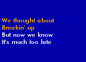 We thought about
Brea kin' up

Buf now we know
It's much too late