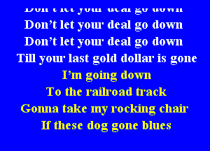 UUII t lLt JUlu umm EU HUWII

Doth let your deal go down
Doth let your deal go down
Till your last gold dollar is gone
Pm going down
To the railroad track
Gonna take my rocking chair
If these dog gone blues