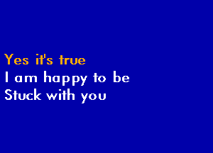 Yes it's true

I am happy to be
Stuck with you