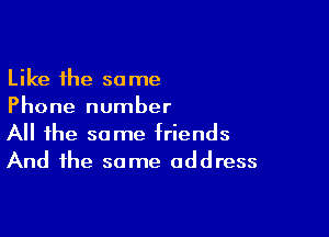 Like the same
Phone number

All the same triends
And the same address