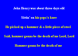 John Henry was about three days old
Sittin' on his papa's knee
He picked up a hammer St. a little piece ofateel

Said, hammer gonna be the death ofme Lord, Lord

Hammer gonna be the death of me