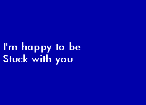 I'm happy 10 be

Stuck with you