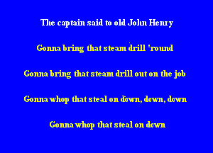 The captain said to old John Henry
Gonna bring that stem drill 'round
Gonna bring that stem drill out on the job
Gonnawhop that steal on (fawn, dawn, dawn

Gonnawhop that steal on dawn
