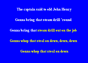 The captain said to old John Henry
Gonna bring that steam drill '1'ound
Gonna bring that steam drill out on the job
Gonnawhop that steal on (fawn, dawn, dawn

Gonnawhop that steal on dawn