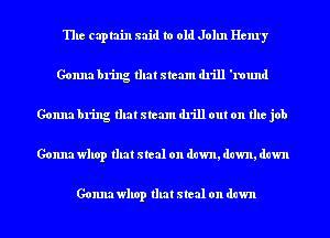 The captain said to old John Henry
Gonna bring that steam drill '1'ound
Gonna bring that steam drill out on the job
Gonna whop that steal on dawn, dawn, dawn

Gonna whop that steal on down