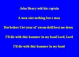 John Henry told his captain
A man aint nothing but a man
But before I let your 01' steam drillbeat me dawn
I'll die with this hammer in my hand Lord, Lord

I'll die with this hammer in my hand