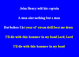 John Henry told his captain
A man aim nothing but a man
But before I let your 01' steam drillbeat me dawn
I'll die with this hammer in my hand Lord, Lord

I'll die with this hammer in my hand