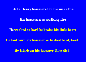 John Henry hammered in the mountain
His hammelw as striking fire
He worked so hard he broke his little heart
He laid dawn his hammer Sc he died Lord, Lord

He laid dawn his hammer Sc he died