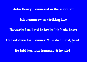 John Henry hammered in the mountain
His hammelw as striking fire
He worked so hard he broke his little heart
He laid down his hammer Sc he died Lord, hard

He laid down his hammer Sc he died