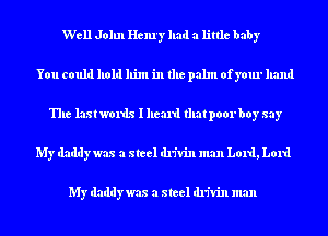 Well John Henry had a little baby
You could hold him in the palm ofyour hand
The last words I heard that poorboy say
My daddy was a steel drivin man Lord, Lord

My daddy was a steel drivin man