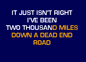 IT JUST ISN'T RIGHT
I'VE BEEN
TWO THOUSAND MILES
DOWN A DEAD END
ROAD