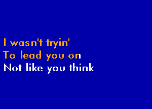 I was n'f tryin'

To lead you on

Not like you think