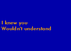 I knew you

Would n't undersio nd