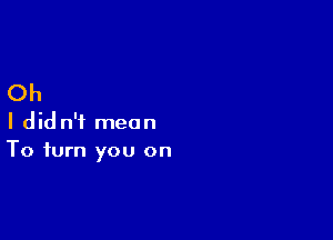 Oh

I did n'i mean
To turn you on