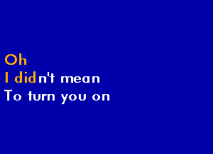 Oh

I did n'i mean
To turn you on