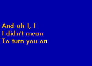 And oh I, I

I did n'i mean
To turn you on