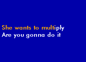 She wants to multiply

Are you gonna do if