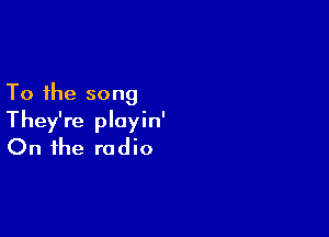 To the song

They're playin'
On the radio