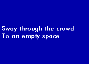 Sway through the crowd

To an empiy space