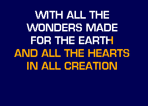 WITH ALL THE
WONDERS MADE
FOR THE EARTH
AND ALL THE HEARTS
IN ALL CREATION