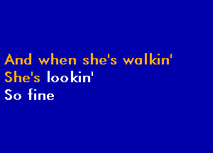 And when she's walkin'

She's Iookin'

50 fine