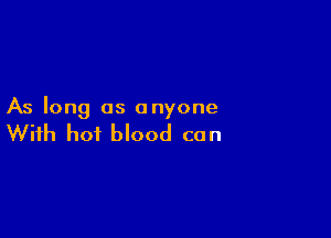As long as anyone

With hot blood can