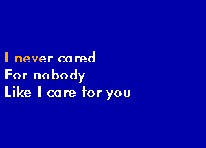 I never ca red

For nobody
Like I care for you
