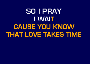 SO I PRAY
l WAIT
CAUSE YOU KNOW

THAT LOVE TAKES TIME