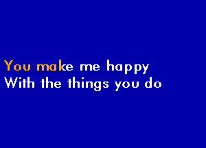 You make me happy

With the things you do