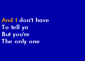 And I don't have
To tell ya

Buf you're
The only one