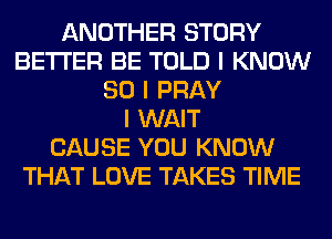 ANOTHER STORY
BETTER BE TOLD I KNOW
SO I PRAY
I WAIT
CAUSE YOU KNOW
THAT LOVE TAKES TIME