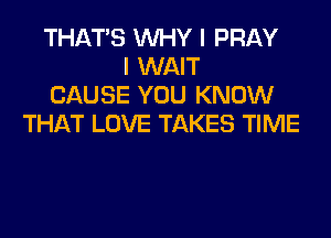 THAT'S WHY I PRAY
I WAIT
CAUSE YOU KNOW
THAT LOVE TAKES TIME
