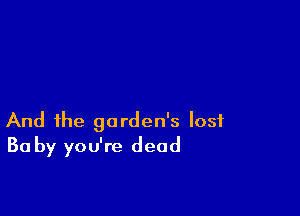 And the garden's lost
Ba by you're dead