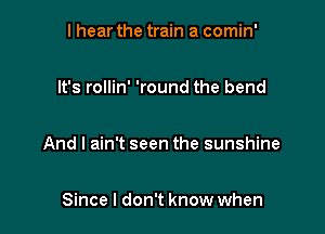 I hear the train a comin'

It's rollin' 'round the bend

And I ain't seen the sunshine

Since I don't know when