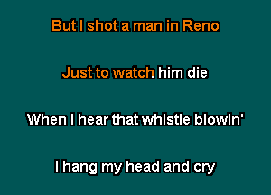 But I shot a man in Reno

Just to watch him die

When I hear that whistle blowin'

I hang my head and cry