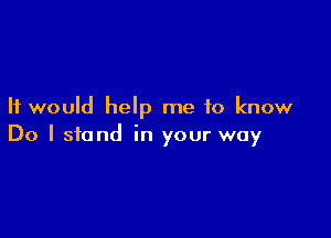It would help me to know

Do I stand in your way