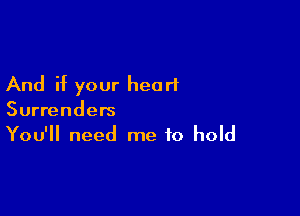 And if your heart

Surrenders
You'll need me to hold