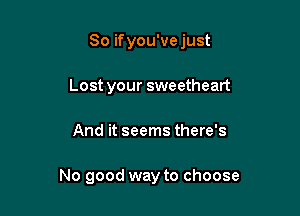 So ifyou've just
Lost your sweetheart

And it seems there's

No good way to choose