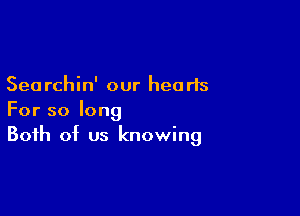 Searchin' our hearts

For so long
Both of us knowing