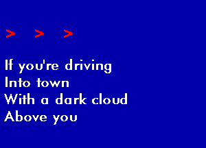 If you're driving

Info town
With a dark cloud
Above you