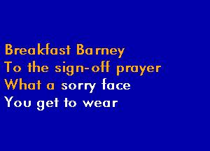 Breakfast Ba rney
To the sign-OH prayer

What a sorry face
You get to wear
