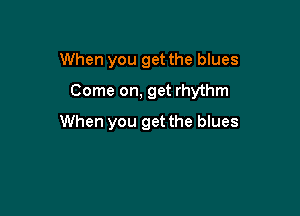 When you get the blues

Come on, get rhythm

When you get the blues