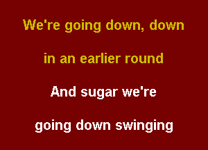 We're going down, down
in an earlier round

And sugar we're

going down swinging