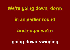 We're going down, down
in an earlier round

And sugar we're

going down swinging