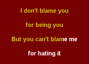 I don't blame you

for being you
But you can't blame me

for hating it