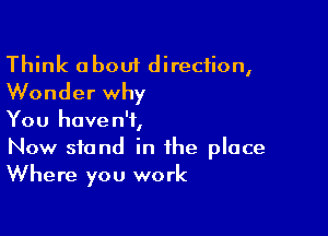 Think about direction,
Wonder why

You haven't,
Now stand in the place
Where you work