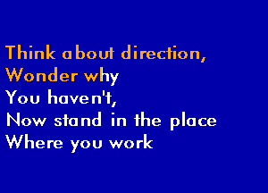 Think about direction,
Wonder why

You haven't,
Now stand in the place
Where you work