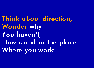 Think about direction,
Wonder why

You haven't,
Now stand in the place
Where you work
