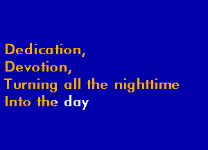Dedication,
Devotion,

Turning a the nighttime
Into the day