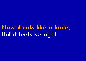 Now it cuts like a knife,

Buf it feels so right